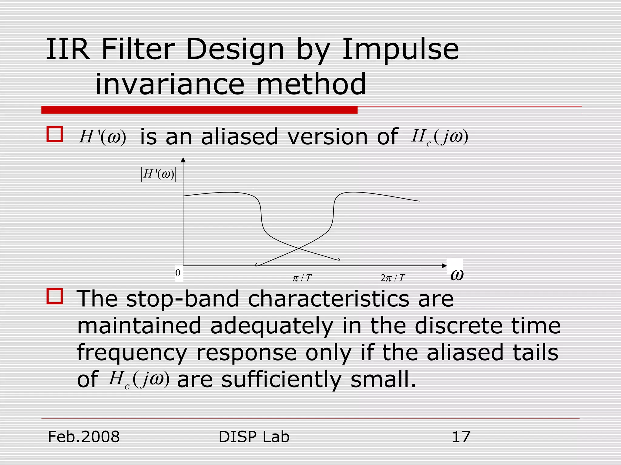 Feb.2008 DISP Lab 17
IIR Filter Design by Impulse
invariance method
 is an aliased version of
 The stop-band characteristics are
maintained adequately in the discrete time
frequency response only if the aliased tails
of are sufficiently small.
'( )H ω ( )cH jω
0 ω
'( )H ω
/Tπ 2 /Tπ
( )cH jω
 