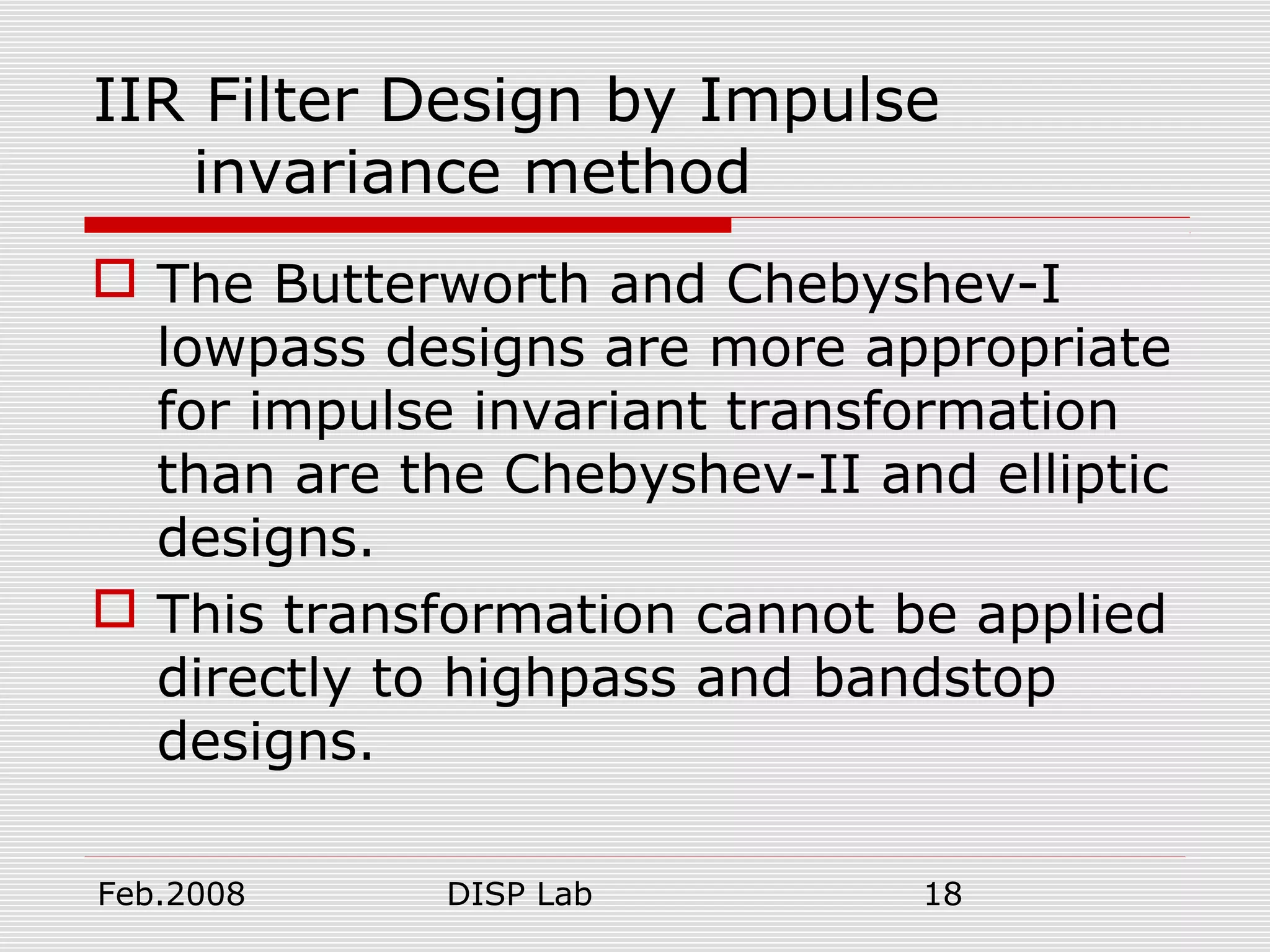 Feb.2008 DISP Lab 18
IIR Filter Design by Impulse
invariance method
 The Butterworth and Chebyshev-I
lowpass designs are more appropriate
for impulse invariant transformation
than are the Chebyshev-II and elliptic
designs.
 This transformation cannot be applied
directly to highpass and bandstop
designs.
 