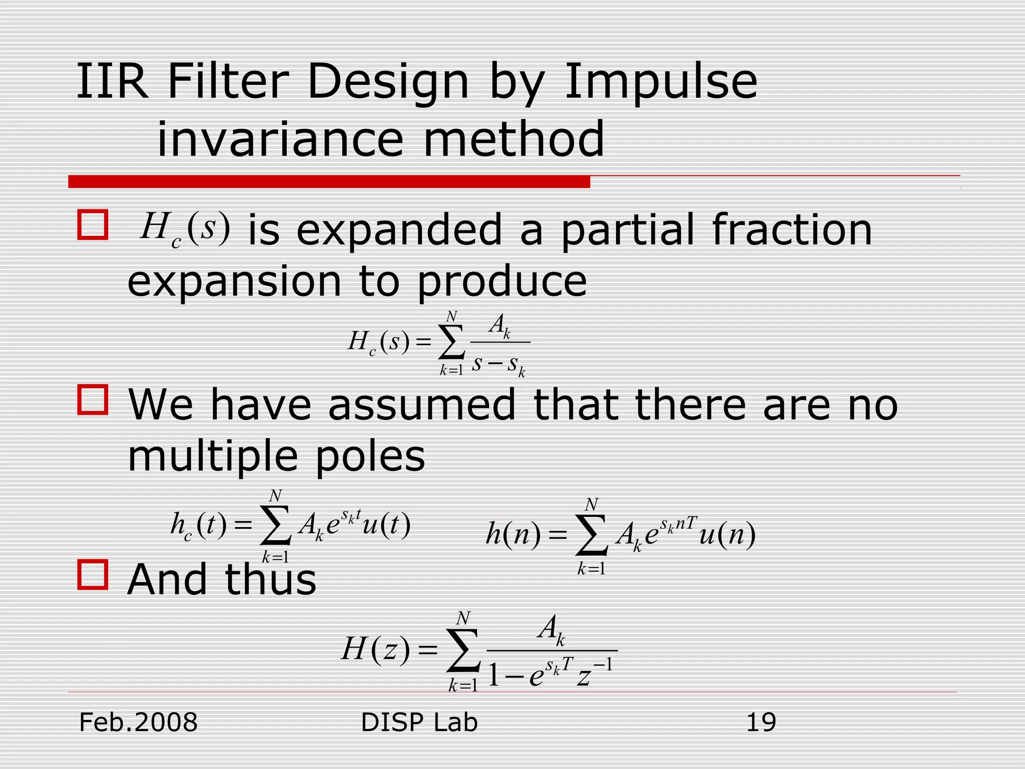 Feb.2008 DISP Lab 19
IIR Filter Design by Impulse
invariance method
 is expanded a partial fraction
expansion to produce
 We have assumed that there are no
multiple poles
 And thus
( )cH s
1
( )
N
k
c
k k
A
H s
s s=
=
−
∑
1
( ) ( )k
N
s t
c k
k
h t A e u t
=
= ∑
1
( ) ( )k
N
s nT
k
k
h n A e u n
=
= ∑
1
1
( )
1 k
N
k
s T
k
A
H z
e z−
=
=
−
∑
 