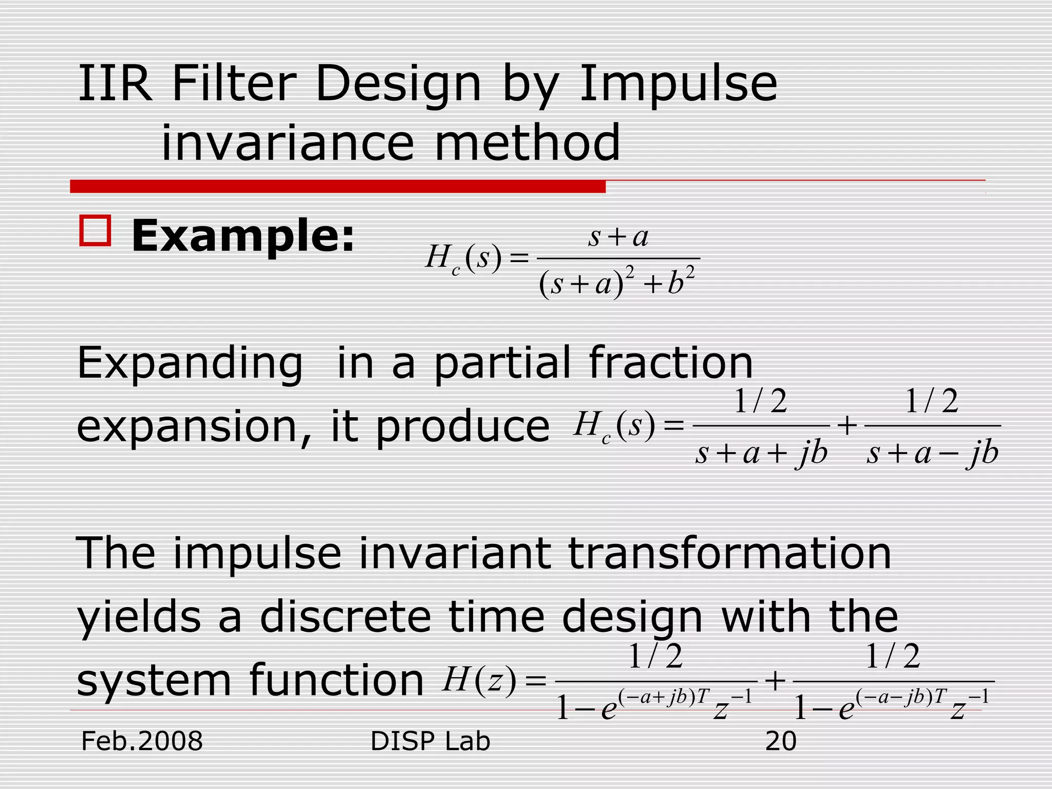 Feb.2008 DISP Lab 20
IIR Filter Design by Impulse
invariance method
 Example:
Expanding in a partial fraction
expansion, it produce
The impulse invariant transformation
yields a discrete time design with the
system function
2 2
( )
( )
c
s a
H s
s a b
+
=
+ +
1/ 2 1/ 2
( )cH s
s a jb s a jb
= +
+ + + −
( ) 1 ( ) 1
1/ 2 1/ 2
( )
1 1a jb T a jb T
H z
e z e z− + − − − −
= +
− −
 