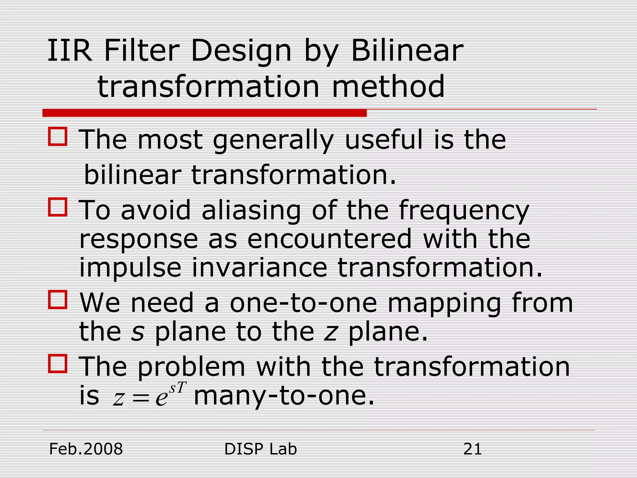 Feb.2008 DISP Lab 21
IIR Filter Design by Bilinear
transformation method
 The most generally useful is the
bilinear transformation.
 To avoid aliasing of the frequency
response as encountered with the
impulse invariance transformation.
 We need a one-to-one mapping from
the s plane to the z plane.
 The problem with the transformation
is many-to-one.sT
z e=
 
