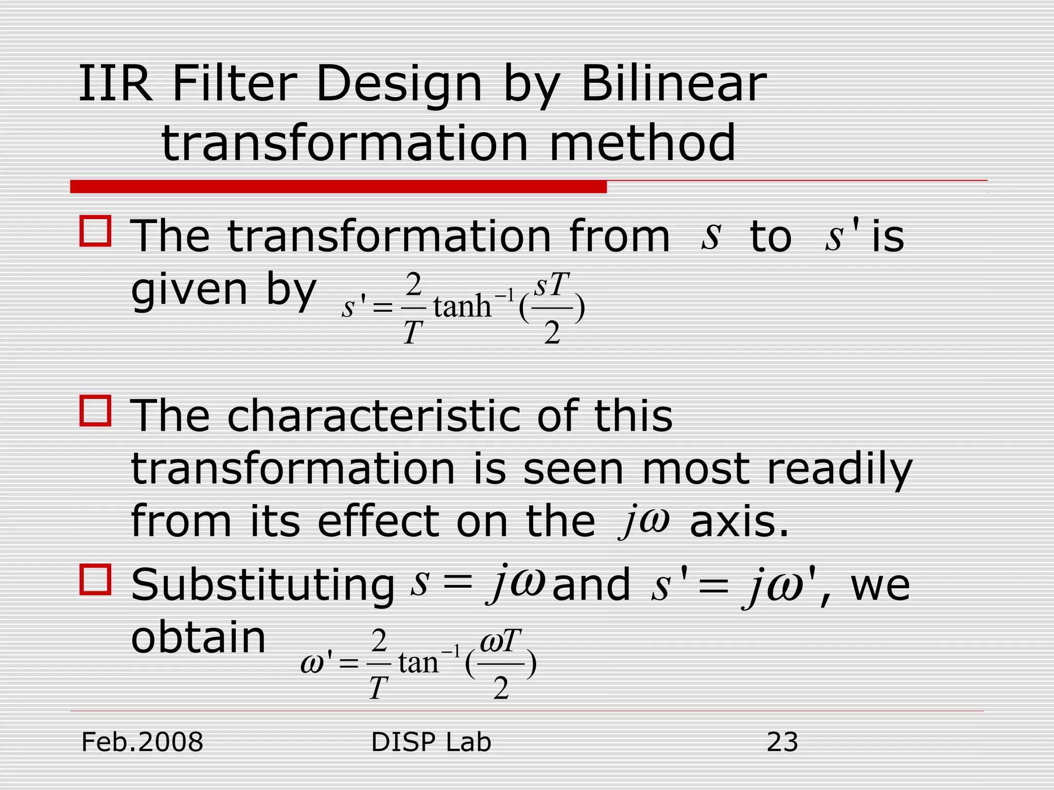 Feb.2008 DISP Lab 23
IIR Filter Design by Bilinear
transformation method
 The transformation from to is
given by
 The characteristic of this
transformation is seen most readily
from its effect on the axis.
 Substituting and , we
obtain
s 's
12
' tanh ( )
2
sT
s
T
−
=
jω
s jω= ' 's jω=
12
' tan ( )
2
T
T
ω
ω −
=
 