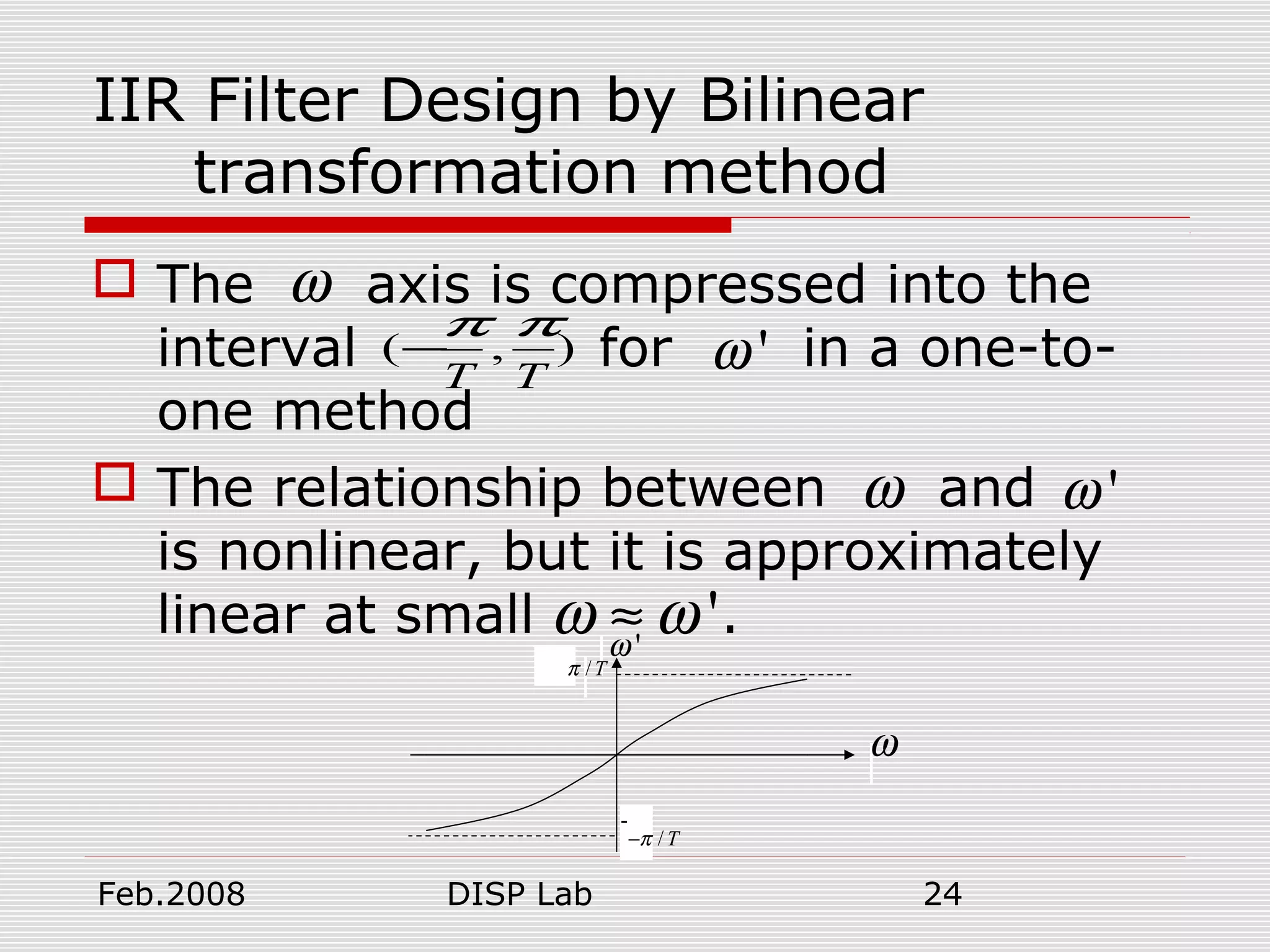 Feb.2008 DISP Lab 24
IIR Filter Design by Bilinear
transformation method
 The axis is compressed into the
interval for in a one-to-
one method
 The relationship between and
is nonlinear, but it is approximately
linear at small .
( , )
T T
π π
− 'ω
ω
ω 'ω
'ω ω≈
-
ω
'ω
/Tπ
/Tπ−
 