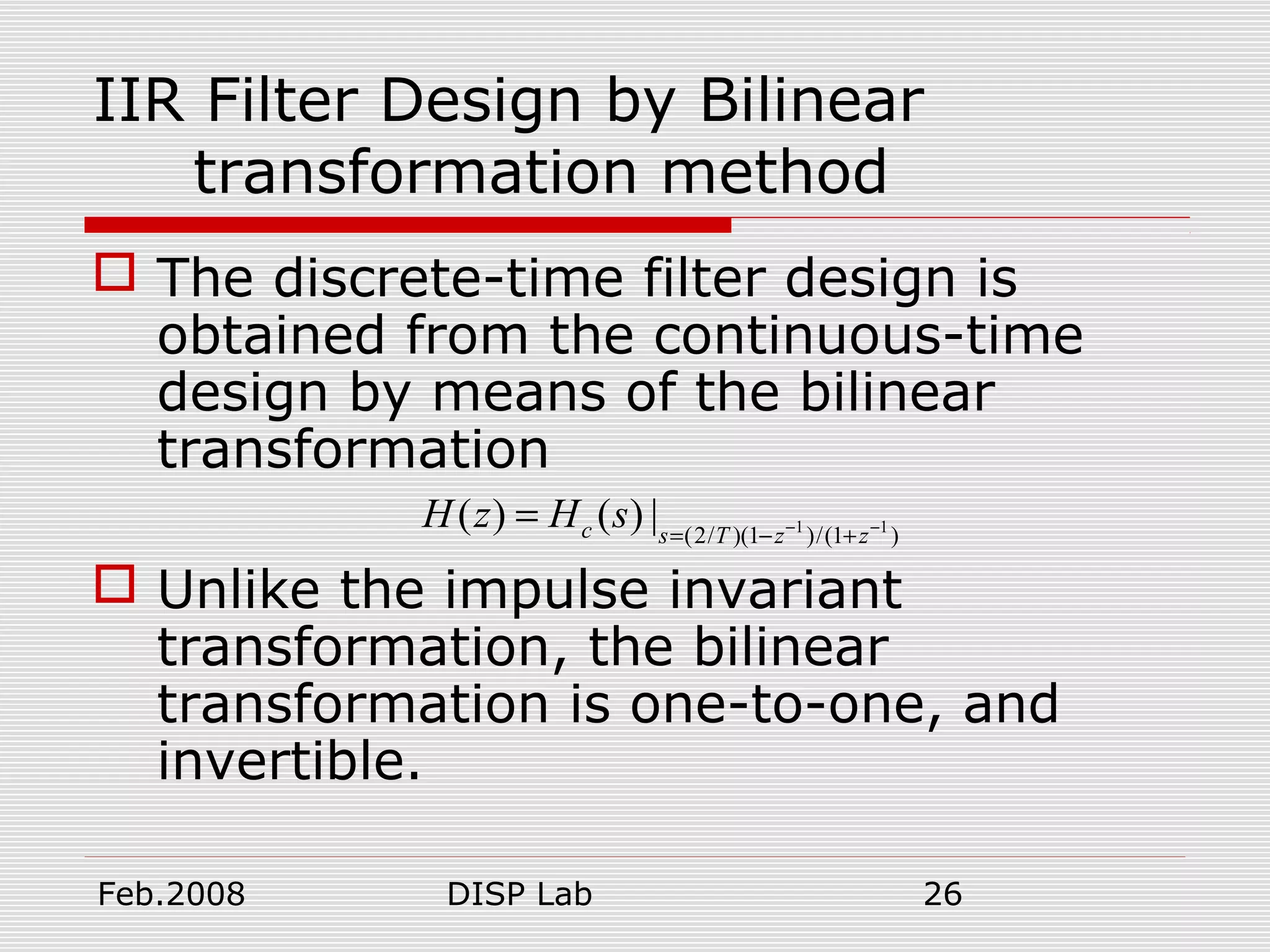 Feb.2008 DISP Lab 26
IIR Filter Design by Bilinear
transformation method
 The discrete-time filter design is
obtained from the continuous-time
design by means of the bilinear
transformation
 Unlike the impulse invariant
transformation, the bilinear
transformation is one-to-one, and
invertible.
1 1
(2/ )(1 )/(1 )
( ) ( ) |c s T z z
H z H s − −
= − +
=
 