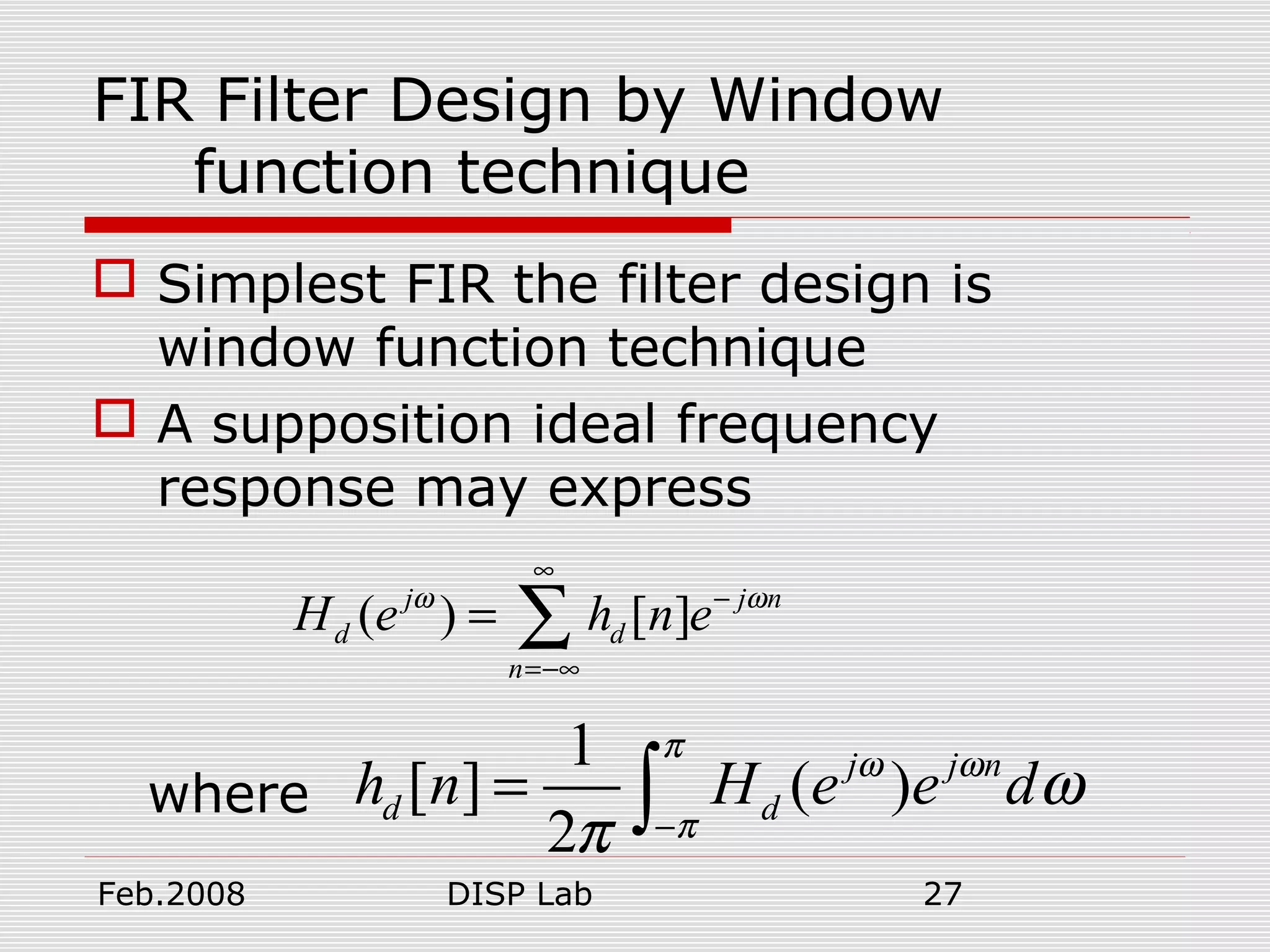 Feb.2008 DISP Lab 27
FIR Filter Design by Window
function technique
 Simplest FIR the filter design is
window function technique
 A supposition ideal frequency
response may express
where
( ) [ ]j j n
d d
n
H e h n eω ω
∞
−
=−∞
= ∑
1
[ ] ( )
2
j j n
d dh n H e e d
π
ω ω
π
ω
π −
= ∫
 