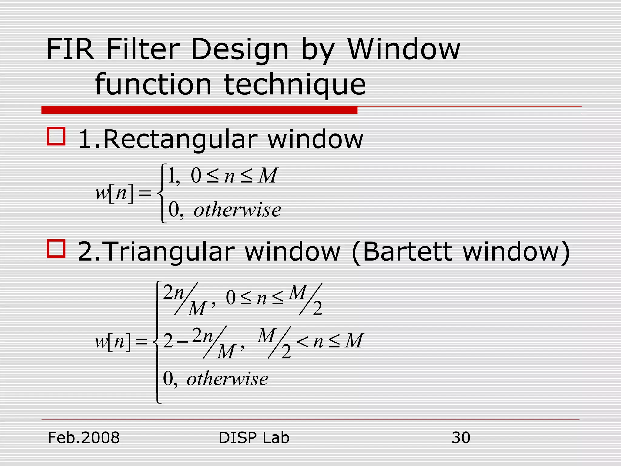 Feb.2008 DISP Lab 30
FIR Filter Design by Window
function technique
 1.Rectangular window
 2.Triangular window (Bartett window)
1, 0
[ ]
0,
n M
w n
otherwise
≤ ≤
= 

2 , 0
2
2[ ] 2 ,
2
0,
n Mn
M
n Mw n n M
M
otherwise
 ≤ ≤


= − < ≤


 