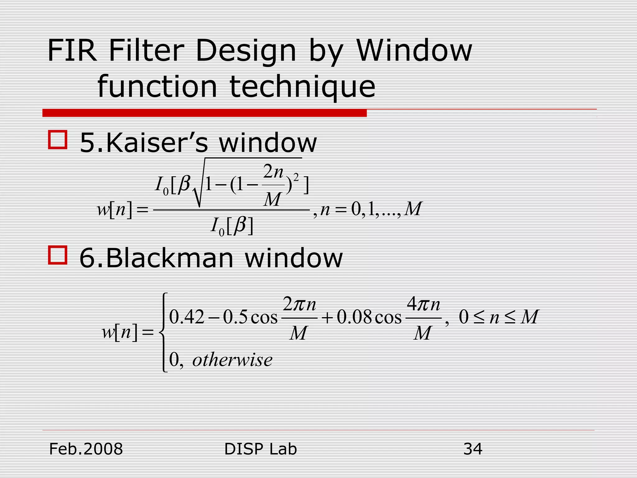 Feb.2008 DISP Lab 34
FIR Filter Design by Window
function technique
 5.Kaiser’s window
 6.Blackman window
2
0
0
2
[ 1 (1 ) ]
[ ] , 0,1,...,
[ ]
n
I
Mw n n M
I
β
β
− −
= =
2 4
0.42 0.5cos 0.08cos , 0
[ ]
0,
n n
n M
w n M M
otherwise
π π
− + ≤ ≤
= 

 
