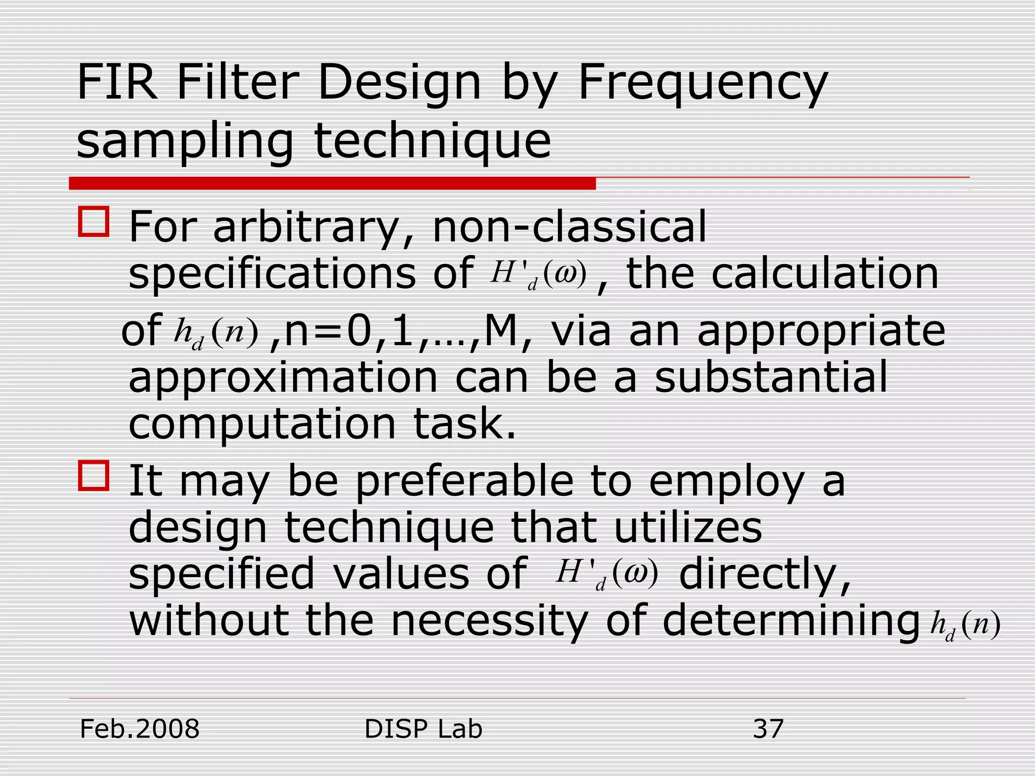 Feb.2008 DISP Lab 37
FIR Filter Design by Frequency
sampling technique
 For arbitrary, non-classical
specifications of , the calculation
of ,n=0,1,…,M, via an appropriate
approximation can be a substantial
computation task.
 It may be preferable to employ a
design technique that utilizes
specified values of directly,
without the necessity of determining
' ( )dH ω
( )dh n
' ( )dH ω
( )dh n
 
