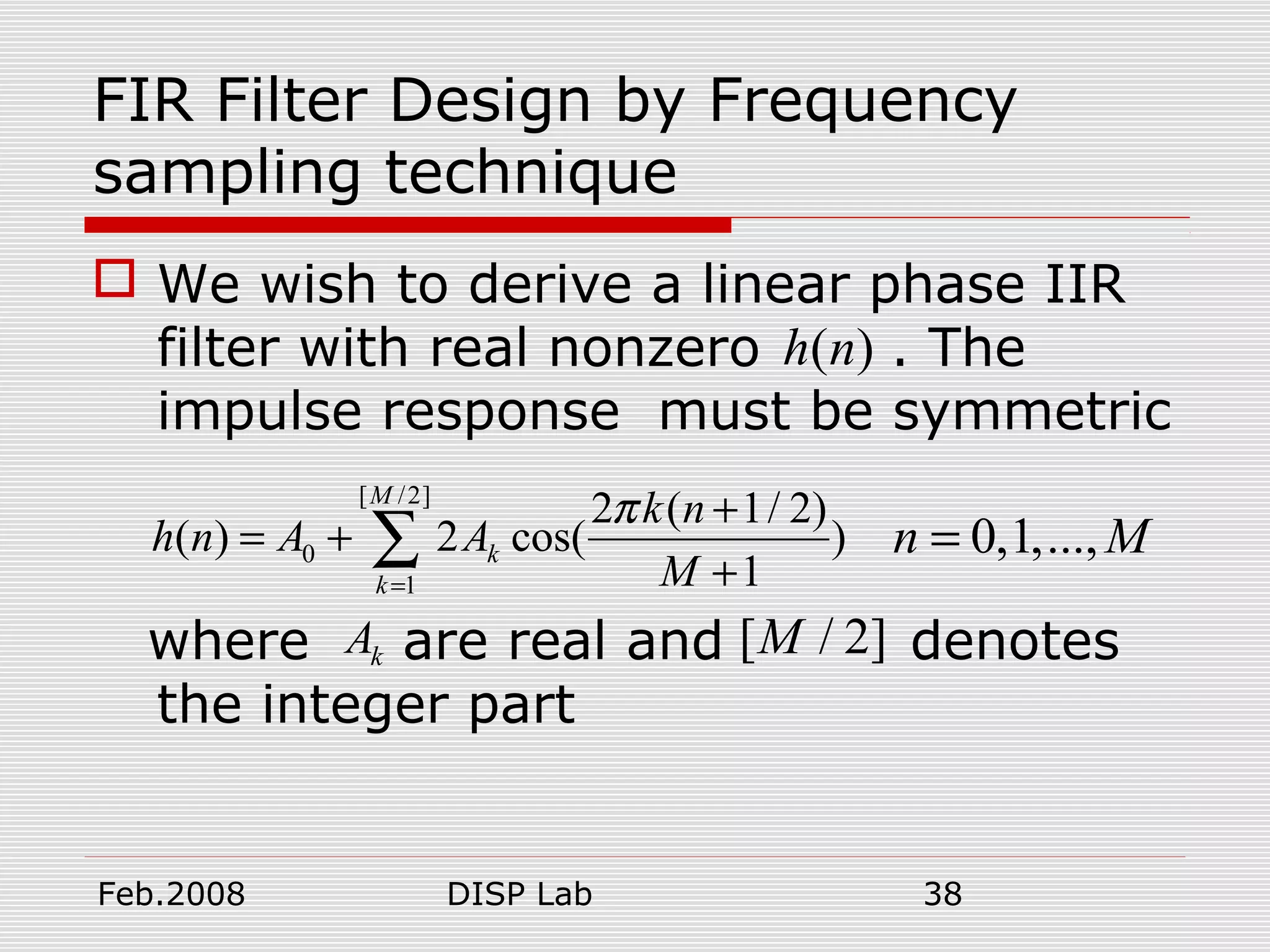 Feb.2008 DISP Lab 38
FIR Filter Design by Frequency
sampling technique
 We wish to derive a linear phase IIR
filter with real nonzero . The
impulse response must be symmetric
where are real and denotes
the integer part
( )h n
[ /2]
0
1
2 ( 1/ 2)
( ) 2 cos( )
1
M
k
k
k n
h n A A
M
π
=
+
= +
+
∑
kA [ / 2]M
0,1,...,n M=
 