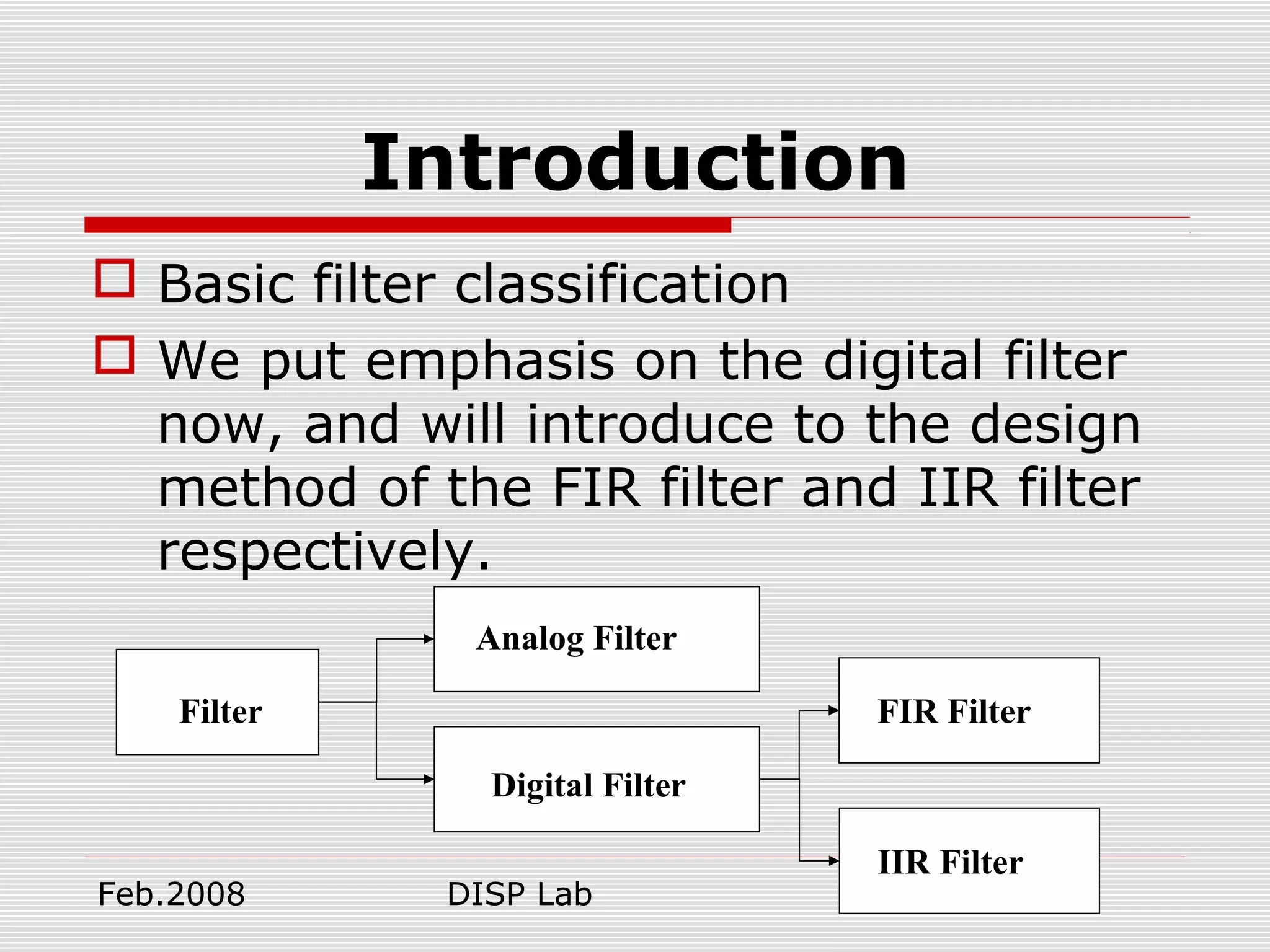 Feb.2008 DISP Lab 4
Introduction
 Basic filter classification
 We put emphasis on the digital filter
now, and will introduce to the design
method of the FIR filter and IIR filter
respectively.
Filter
Analog Filter
Digital Filter
IIR Filter
FIR Filter
 