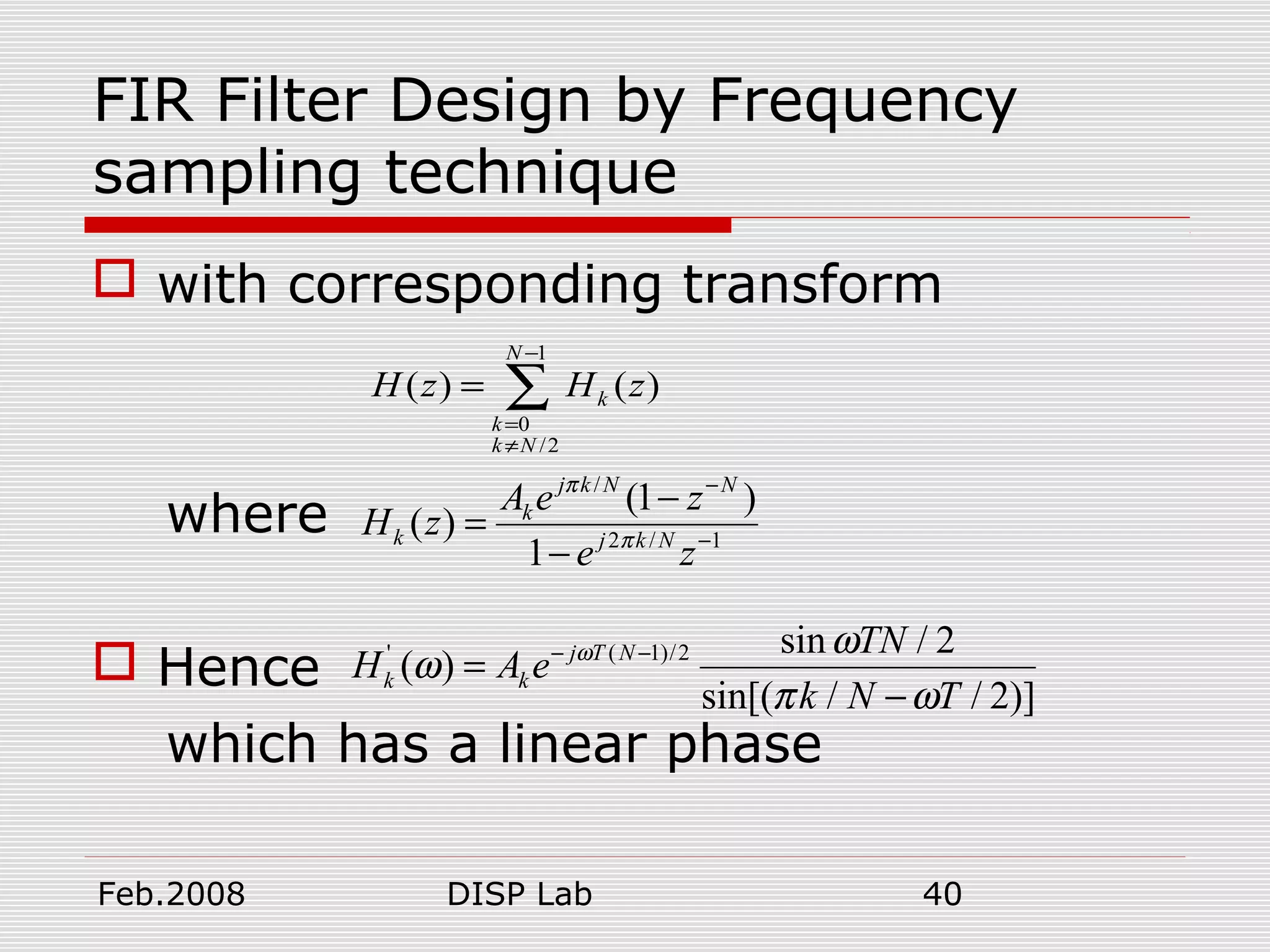 Feb.2008 DISP Lab 40
FIR Filter Design by Frequency
sampling technique
 with corresponding transform
where
 Hence
which has a linear phase
1
0
/2
( ) ( )
N
k
k
k N
H z H z
−
=
≠
= ∑
/
2 / 1
(1 )
( )
1
j k N N
k
k j k N
A e z
H z
e z
π
π
−
−
−
=
−
' ( 1)/2 sin / 2
( )
sin[( / / 2)]
j T N
k k
TN
H A e
k N T
ω ω
ω
π ω
− −
=
−
 