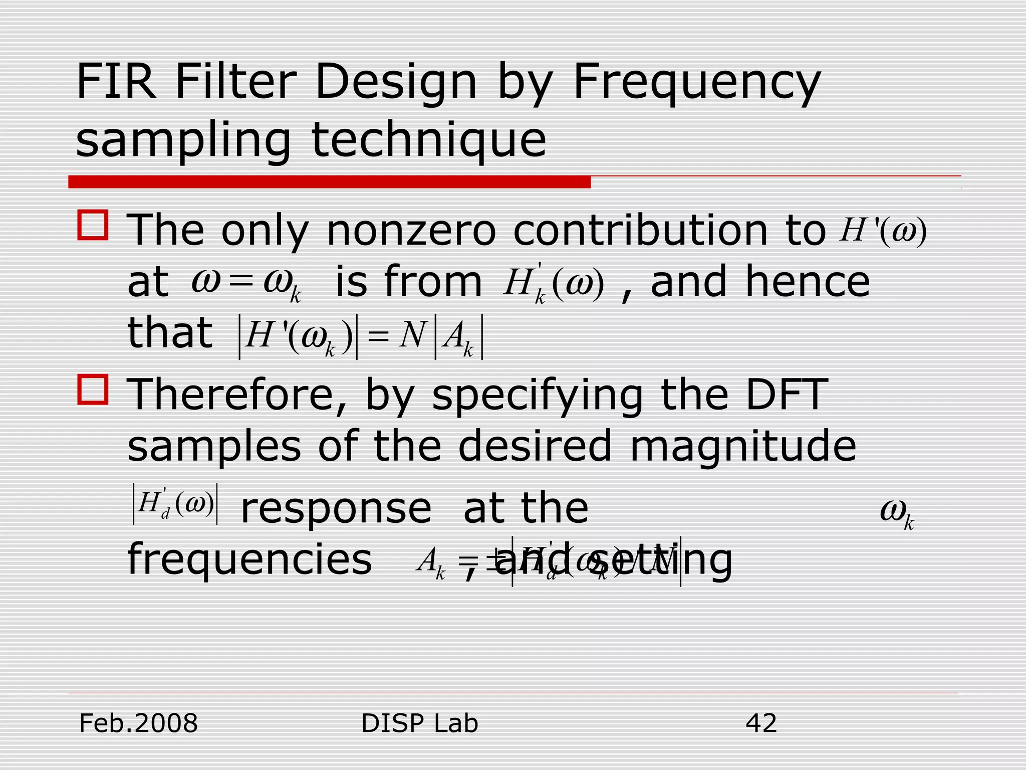 Feb.2008 DISP Lab 42
FIR Filter Design by Frequency
sampling technique
 The only nonzero contribution to
at is from , and hence
that
 Therefore, by specifying the DFT
samples of the desired magnitude
response at the
frequencies , and setting
'( )H ω
kω ω= '
( )kH ω
'( )k kH N Aω =
'
( )dH ω
kω
'
( ) /k d kA H Nω= ±
 