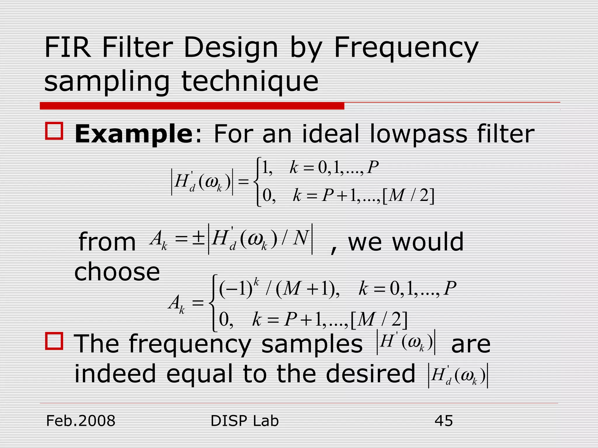 Feb.2008 DISP Lab 45
FIR Filter Design by Frequency
sampling technique
 Example: For an ideal lowpass filter
from , we would
choose
 The frequency samples are
indeed equal to the desired
' 1, 0,1,...,
( )
0, 1,...,[ / 2]
d k
k P
H
k P M
ω
=
= 
= +
'
( ) /k d kA H Nω= ±
( 1) / ( 1), 0,1,...,
0, 1,...,[ / 2]
k
k
M k P
A
k P M
 − + =
= 
= + '
( )kH ω
'
( )d kH ω
 