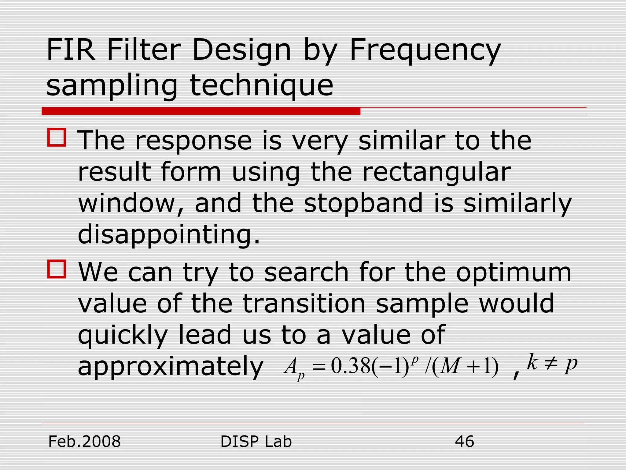 Feb.2008 DISP Lab 46
FIR Filter Design by Frequency
sampling technique
 The response is very similar to the
result form using the rectangular
window, and the stopband is similarly
disappointing.
 We can try to search for the optimum
value of the transition sample would
quickly lead us to a value of
approximately , k p≠0.38( 1) /( 1)p
pA M= − +
 