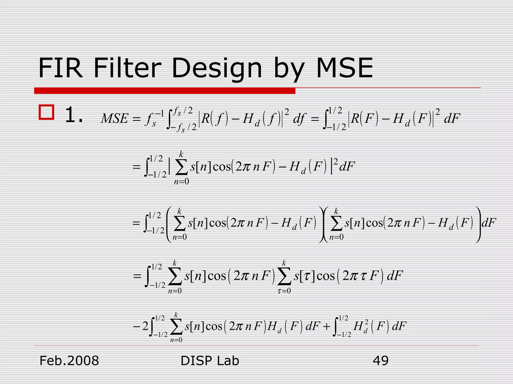 Feb.2008 DISP Lab 49
FIR Filter Design by MSE
 1. ( ) ( ) ( ) ( )∫∫ −−
−
−=−=
2/1
2/1
22/
2/
21
dFFHFRdffHfRfMSE d
f
f ds
s
s
( ) ( ) dFFHFnns d
k
n
∫ ∑−
=
−=
2/1
2/1
2
0
|| 2cos][ π
( ) ( ) ( ) ( ) dFFHFnnsFHFnns d
k
n
d
k
n
∫ ∑∑−
==






−





−=
2/1
2/1
00
2cos][2cos][ ππ
( ) ( )
1/2
1/2
0 0
[ ]cos 2 [ ]cos 2
k k
n
s n n F s F dF
τ
π τ π τ
−
= =
= ∑ ∑∫
( ) ( ) ( )
1/2 1/2
2
1/2 1/2
0
2 [ ]cos 2
k
d d
n
s n n F H F dF H F dFπ
− −
=
− +∑∫ ∫
 