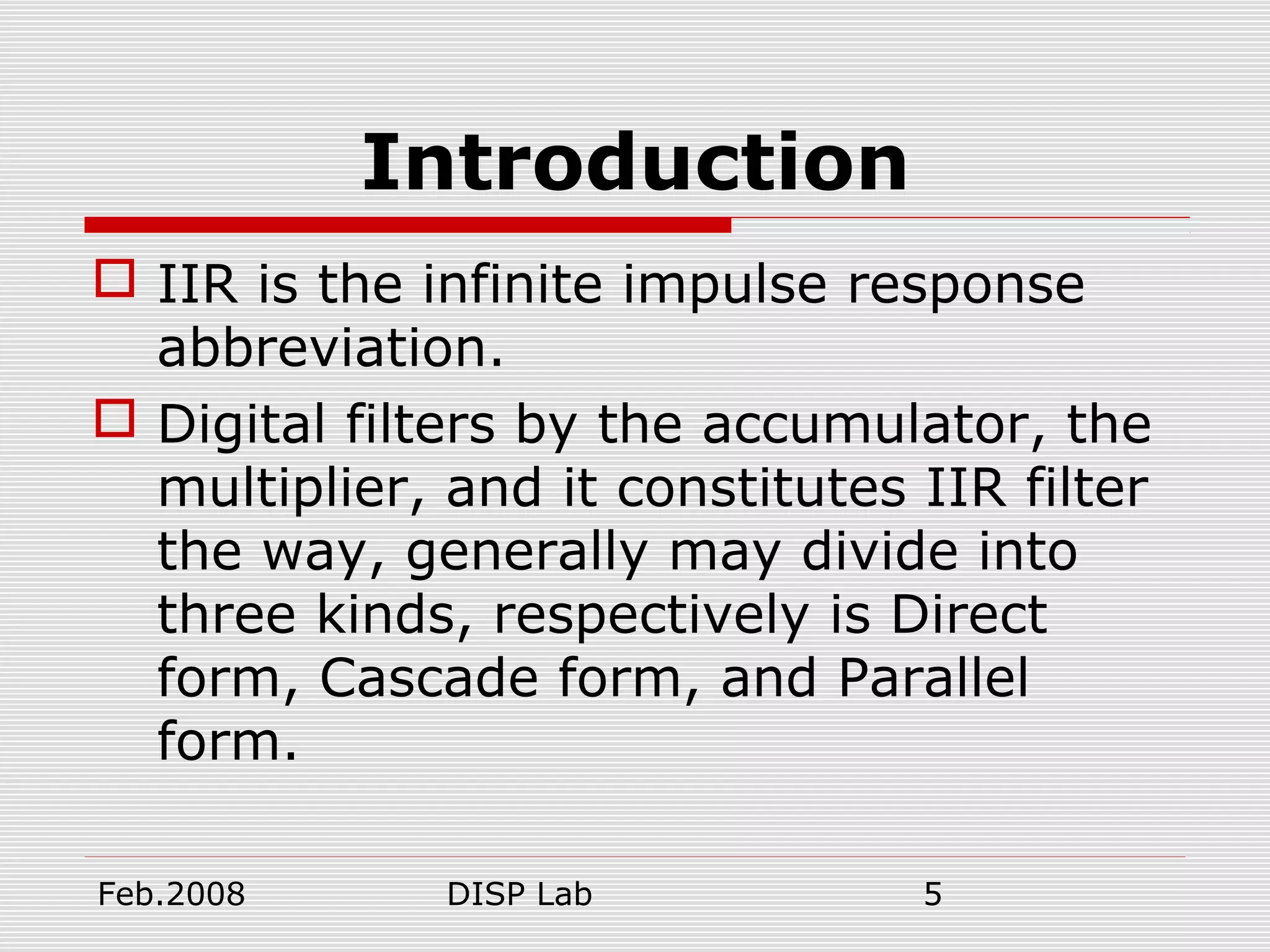 Feb.2008 DISP Lab 5
Introduction
 IIR is the infinite impulse response
abbreviation.
 Digital filters by the accumulator, the
multiplier, and it constitutes IIR filter
the way, generally may divide into
three kinds, respectively is Direct
form, Cascade form, and Parallel
form.
 