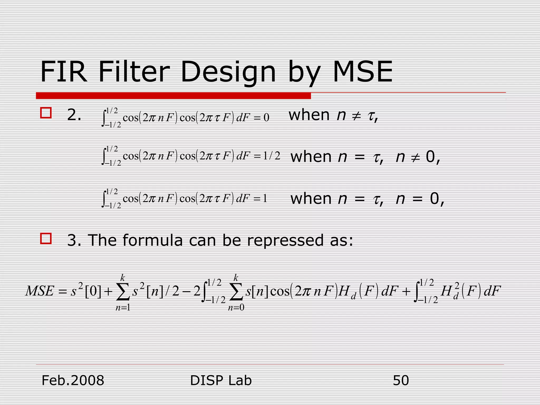 Feb.2008 DISP Lab 50
FIR Filter Design by MSE
 2. when n ≠ τ,
when n = τ, n ≠ 0,
when n = τ, n = 0,
 3. The formula can be repressed as:
( ) ( ) 02cos2cos
2/1
2/1
=∫−
dFFFn τππ
( ) ( ) 2/12cos2cos
2/1
2/1
=∫−
dFFFn τππ
( ) ( ) 12cos2cos
2/1
2/1
=∫−
dFFFn τππ
( ) ( ) ( )dFFHdFFHFnnsnssMSE dd
k
n
k
n
∫∫ ∑∑ −−
==
+−+=
2/1
2/1
22/1
2/1
01
22
2cos][22/][]0[ π
 