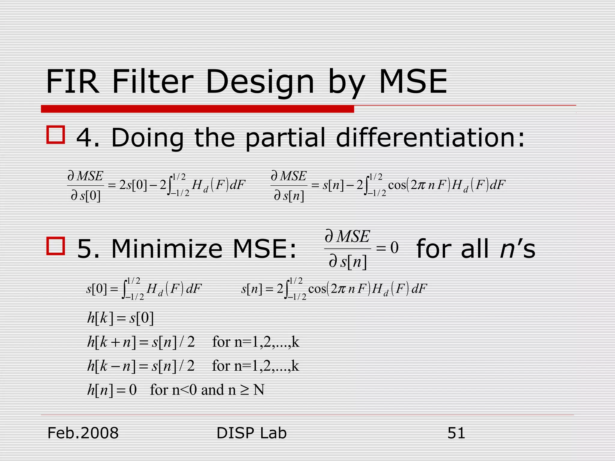 Feb.2008 DISP Lab 51
FIR Filter Design by MSE
 4. Doing the partial differentiation:
 5. Minimize MSE: for all n’s
( )∫−
−=
∂
∂ 2/1
2/1
2]0[2
]0[
dFFHs
s
MSE
d ( ) ( )∫−
−=
∂
∂ 2/1
2/1
2cos2][
][
dFFHFnns
ns
MSE
dπ
0
][
=
∂
∂
ns
MSE
( )∫−
=
2/1
2/1
]0[ dFFHs d ( ) ( )∫−
=
2/1
2/1
2cos2][ dFFHFnns dπ
[ ] [0]
[ ] [ ]/ 2 for n=1,2,...,k
[ ] [ ]/ 2 for n=1,2,...,k
[ ] 0 for n<0 and n N
h k s
h k n s n
h k n s n
h n
=
+ =
− =
= ≥
 