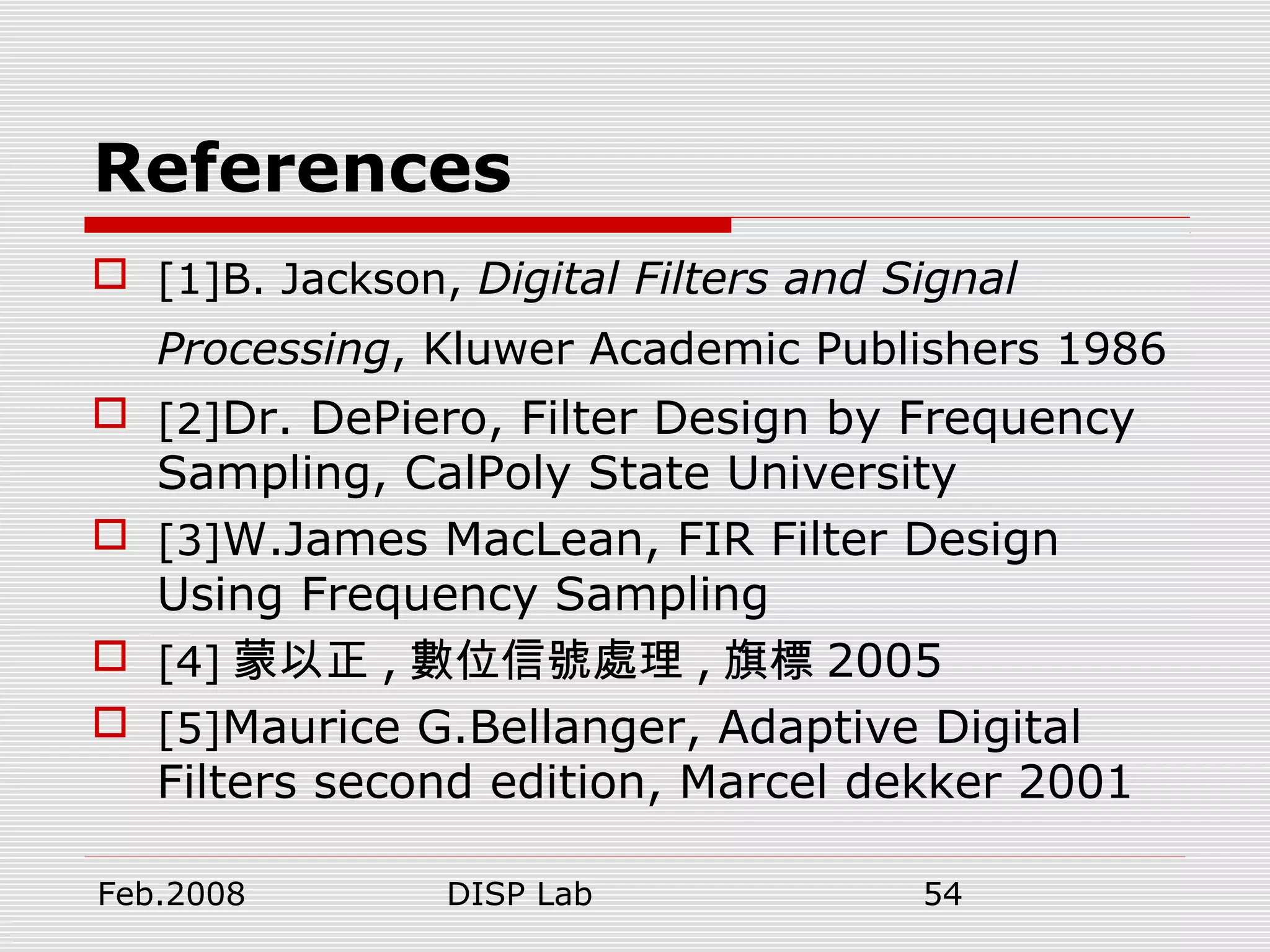 Feb.2008 DISP Lab 54
References
 [1]B. Jackson, Digital Filters and Signal
Processing, Kluwer Academic Publishers 1986
 [2]Dr. DePiero, Filter Design by Frequency
Sampling, CalPoly State University
 [3]W.James MacLean, FIR Filter Design
Using Frequency Sampling
 [4] 蒙以正 , 數位信號處理 , 旗標 2005
 [5]Maurice G.Bellanger, Adaptive Digital
Filters second edition, Marcel dekker 2001
 