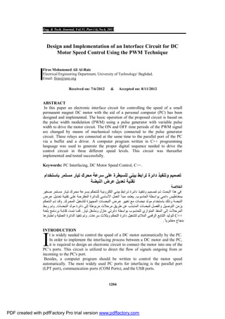 Eng. & Tech. Journal, Vol.31, Part (A),No.6, 2013
1204
Design and Implementation of an Interface Circuit for DC
Motor Speed Control Using the PWM Technique
Firas Mohammed Ali Al-Raie
Electrical Engineering Department, University of Technology/ Baghdad.
Email: firas@ieee.org
Received on: 7/6/2012 & Accepted on: 8/11/2012
ABSTRACT
In this paper an electronic interface circuit for controlling the speed of a small
permanent magnet DC motor with the aid of a personal computer (PC) has been
designed and implemented. The basic operation of the proposed circuit is based on
the pulse width modulation (PWM) using a pulse generator with variable pulse
width to drive the motor circuit. The ON and OFF time periods of the PWM signal
are changed by means of mechanical relays connected to the pulse generator
circuit. These relays are connected at the same time to the parallel port of the PC
via a buffer and a driver. A computer program written in C++ programming
language was used to generate the proper digital sequence needed to drive the
control circuit in three different speed levels. This circuit was thereafter
implemented and tested successfully.
Keywords: PC Interfacing, DC Motor Speed Control, C++.
‫ﺑﺎﺳﺗﺧدام‬ ‫ﻣﺳﺗﻣر‬ ‫ﺗﯾﺎر‬ ‫ﻣﺣرك‬ ‫ﺳرﻋﺔ‬ ‫ﻋﻠﻰ‬ ‫ﻟﻠﺳﯾطرة‬ ‫ﺑﯾﻧﻲ‬ ‫ﺗراﺑط‬ ‫داﺋرة‬ ‫وﺗﻧﻔﯾذ‬ ‫ﺗﺻﻣﯾم‬
‫اﻟﻧﺑﺿﺔ‬ ‫ﻋرض‬ ‫ﺗﻌدﯾل‬ ‫ﺗﻘﻧﯾﺔ‬
‫اﻟﺧﻼﺻﺔ‬
‫ھ‬ ‫ﻓﻲ‬‫ﻐﯾر‬‫ﺻ‬ ‫ﺗﻣر‬‫ﻣﺳ‬ ‫ﺎر‬‫ﺗﯾ‬ ‫رك‬‫ﻣﺣ‬ ‫رﻋﺔ‬‫ﺑﺳ‬ ‫ﺗﺣﻛم‬‫ﻟﻠ‬ ‫ﺔ‬‫اﻟﻛﺗروﻧﯾ‬ ‫ﻲ‬‫ﺑﯾﻧ‬ ‫راﺑط‬‫ﺗ‬ ‫رة‬‫داﺋ‬ ‫ذ‬‫وﺗﻧﻔﯾ‬ ‫ﻣﯾم‬‫ﺗﺻ‬ ‫م‬‫ﺗ‬ ‫ث‬‫اﻟﺑﺣ‬ ‫ذا‬
‫اﻟﺣﺎﺳوب‬ ‫ﺑواﺳطﺔ‬ ‫داﺋﻣﻲ‬ ‫ﺑﻣﻐﻧﺎطﯾس‬.‫ﻣﺑدأ‬ ‫ﯾﻌﺗﻣد‬‫اﻟ‬‫اﻷﺳﺎﺳﻲ‬ ‫ﻌﻣل‬‫ﺔ‬‫اﻟﻣﻘﺗرﺣ‬ ‫داﺋرة‬‫ﻟﻠ‬‫رض‬‫ﻋ‬ ‫دﯾل‬‫ﺗﻌ‬ ‫ﺔ‬‫ﺗﻘﻧﯾ‬ ‫ﻰ‬‫ﻋﻠ‬
‫رك‬‫اﻟﻣﺣ‬ ‫ﻐﯾل‬‫ﻟﺗﺷ‬ ‫زة‬‫اﻟﻣﺟﮭ‬ ‫ﺎت‬‫اﻟﻧﺑﺿ‬ ‫رض‬‫ﻋ‬ ‫ﺗﻐﯾﯾر‬ ‫ﻣﻊ‬ ‫ﻧﺑﺿﺎت‬ ‫ﻣوﻟد‬ ‫ﺑﺎﺳﺗﺧدام‬ ‫وذﻟك‬ ‫اﻟﻧﺑﺿﺔ‬.‫و‬‫ﺗﺣﻛم‬‫اﻟ‬ ‫م‬‫ﺗ‬ ‫د‬‫ﻗ‬
‫اﻟﻧﺑﺿﺎت‬ ‫ﻣوﻟد‬ ‫داﺋرة‬ ‫إﻟﻰ‬ ‫ﻣرﺑوطﺔ‬ ‫ﻣرﺣﻼت‬ ‫طرﯾق‬ ‫ﻋن‬ ‫اﻟﻣذﺑذب‬ ‫ﻟﻧﺑﺿﺎت‬ ‫واﻟﻔﺻل‬ ‫اﻟﺗوﺻﯾل‬ ‫ﺑزﻣن‬.‫ط‬‫رﺑ‬ ‫وﺗم‬
‫ﺗﯾﺎر‬ ‫وﻣﺷﻐل‬ ‫ﻋﺎزل‬ ‫داﺋرﺗﻲ‬ ‫ﺑواﺳطﺔ‬ ‫ﻟﻠﺣﺎﺳوب‬ ‫اﻟﻣﺗوازي‬ ‫اﻟﻣﻧﻔذ‬ ‫إﻟﻰ‬ ‫اﻟﻣرﺣﻼت‬.‫ﺔ‬‫ﺑﻠﻐ‬ ‫ﺎﻣﺞ‬‫ﺑرﻧ‬ ‫ﺔ‬‫ﻛﺗﺎﺑ‬ ‫ت‬‫ﺗﻣ‬ ‫ﺎ‬‫ﻛﻣ‬
C++‫وﺑﺛﻼث‬ ‫اﻟﺗﺣﻛم‬ ‫داﺋرة‬ ‫ﻟﺗﺷﻐﯾل‬ ‫اﻟﻣﻼﺋم‬ ‫اﻟرﻗﻣﻲ‬ ‫اﻟﺗﺗﺎﺑﻊ‬ ‫ﻟﺗوﻟﯾد‬‫ﺳرﻋﺎت‬.‫واﺧﺗﺑﺎرھﺎ‬ ‫اﻟﻌﻣﻠﯾﺔ‬ ‫اﻟداﺋرة‬ ‫ﺗﻧﻔﯾذ‬ ‫وﺗم‬
ً ‫ﻣﺧﺗﺑرﯾﺎ‬ ‫ﺑﻧﺟﺎح‬.
INTRODUCTION
t is widely needed to control the speed of a DC motor automatically by the PC.
In order to implement the interfacing process between a DC motor and the PC,
it is required to design an electronic circuit to connect the motor into one of the
PC’s ports. This circuit is utilized to direct the flow of signals outgoing from or
incoming to the PC's port.
Besides, a computer program should be written to control the motor speed
automatically. The most widely used PC ports for interfacing is the parallel port
(LPT port), communication ports (COM Ports), and the USB ports.
I
PDF created with pdfFactory Pro trial version www.pdffactory.com
 