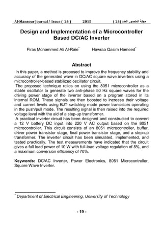 Al-Mansour Journal / Issue ( 24 ) 2015 ‫العدد‬ ‫المنصور‬ ‫مجلة‬(24)
- 19 -
Design and Implementation of a Microcontroller
Based DC/AC Inverter
Firas Mohammed Ali Al-Raie*
Hawraa Qasim Hameed*
Abstract
In this paper, a method is proposed to improve the frequency stability and
accuracy of the generated wave in DC/AC square wave inverters using a
microcontroller-based stabilized oscillator circuit.
The proposed technique relies on using the 8051 microcontroller as a
stable oscillator to generate two anti-phase 50 Hz square waves for the
driving power stage of the inverter based on a program stored in its
internal ROM. These signals are then boosted to increase their voltage
and current levels using BJT switching mode power transistors operating
in the push/pull mode. The resulting signal is then raised into the required
voltage level with the aid of a step-up transformer.
A practical inverter circuit has been designed and constructed to convert
a 12 V battery DC input into 220 V AC output based on the 8051
microcontroller. This circuit consists of an 8051 microcontroller, buffer,
driver power transistor stage, final power transistor stage, and a step-up
transformer. The inverter circuit has been simulated, implemented, and
tested practically. The test measurements have indicated that the circuit
gives a full load power of 10 W with full-load voltage regulation of 8%, and
a maximum conversion efficiency of 70%.
Keywords: DC/AC Inverter, Power Electronics, 8051 Microcontroller,
Square Wave Inverter.
*
Department of Electrical Engineering, University of Technology
 