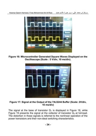 ‫م‬.‫م‬.‫علي‬ ‫محمد‬ ‫فراس‬‫م‬ ،.‫م‬.‫حمي‬ ‫قاسم‬ ‫حوراء‬‫د‬Hawraa Qasim Hameed, Firas Mohammed Ali Al-Raie
- 34 -
Figure 16: Microcontroller Generated Square Waves Displayed on the
Oscilloscope (Scale : 5 V/div, 10 ms/div).
Figure 17: Signal at the Output of the 74LS244 Buffer (Scale: 2V/div,
10 ms/div)
The signal at the base of transistor Q1 is displayed in Figure 18, while
Figure 19 presents the signal at the collector of transistor Q2 at full-load.
The distortion in these signals is referred to the nonlinear operation of the
power transistors and their non-ideal switching characteristics.
 