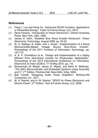 Al-Mansour Journal / Issue ( 24 ) 2015 ‫العدد‬ ‫المنصور‬ ‫مجلة‬(24)
- 39 -
References
[1] Fang L. Luo and Hong Ye, “Advanced DC/AC Inverters: Applications
in Renewable Energy”, Taylor & Francis Group, LLC, 2013.
[2] Denis Fewson, “Introduction to Power Electronics”, Oxford University
Press, New York, USA, 1998.
[3] James H. Hahn, “Modified Sine Wave Inverter Enhanced”, Power
Electronics Technology, August 2006, pp. 20-22.
[4] M. U. Rafique, S. Aslan, and J. Anwer, “Implementation of a Novel
Microcontroller-Based Voltage Source Sine-Wave Inverter”,
Proceedings of the 2011 Frontiers of Information Technology, pp.
167-172.
[5] A. S. K. Chowdhury et al., “Design and Implementation of a Highly
Efficient Pure Sine-Wave Inverter for Photovoltaic Applications”,
Proceedings of the 2013 International Conference on Informatics,
Electronics & Vision (ICIEV), 17-18 May 2013, pp. 1-6.
[6] Muhammad Ali Mazidi, Janice G. Mazidi, and Rolin D. McKinlay,
“The 8051 Microcontroller and Embedded Systems Using Assembly
and C”, 2nd
Edition, Prentice-Hall, New-Delhi, India, 2006.
[7] Bob Cordell, “Designing Audio Power Amplifiers”, McGraw-Hill
Companies, Inc., 2011.
[8] M. H. Rashid, and H. M. Rashid, “SPICE for Power Electronics and
Electric Power”, 2nd
Edition, Tylor & Francis Group, LLC, 2006.
 