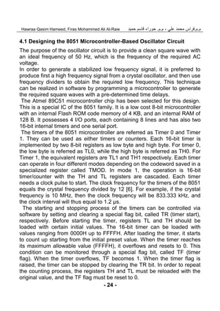 ‫م‬.‫م‬.‫علي‬ ‫محمد‬ ‫فراس‬‫م‬ ،.‫م‬.‫حمي‬ ‫قاسم‬ ‫حوراء‬‫د‬Hawraa Qasim Hameed, Firas Mohammed Ali Al-Raie
- 24 -
4.1 Designing the 8051 Microcontroller-Based Oscillator Circuit
The purpose of the oscillator circuit is to provide a clean square wave with
an ideal frequency of 50 Hz, which is the frequency of the required AC
voltage.
In order to generate a stabilized low frequency signal, it is preferred to
produce first a high frequency signal from a crystal oscillator, and then use
frequency dividers to obtain the required low frequency. This technique
can be realized in software by programming a microcontroller to generate
the required square waves with a pre-determined time delays.
The Atmel 89C51 microcontroller chip has been selected for this design.
This is a special IC of the 8051 family. It is a low cost 8-bit microcontroller
with an internal Flash ROM code memory of 4 KB, and an internal RAM of
128 B. It possesses 4 I/O ports, each containing 8 lines and has also two
16-bit internal timers and one serial port.
The timers of the 8051 microcontroller are referred as Timer 0 and Timer
1. They can be used as either timers or counters. Each 16-bit timer is
implemented by two 8-bit registers as low byte and high byte. For timer 0,
the low byte is referred as TL0, while the high byte is referred as TH0. For
Timer 1, the equivalent registers are TL1 and TH1 respectively. Each timer
can operate in four different modes depending on the codeword saved in a
specialized register called TMOD. In mode 1, the operation is 16-bit
timer/counter with the TH and TL registers are cascaded. Each timer
needs a clock pulse to start. The clock frequency for the timers of the 8051
equals the crystal frequency divided by 12 [6]. For example, if the crystal
frequency is 10 MHz, then the clock frequency will be 833.333 kHz, and
the clock interval will thus equal to 1.2 µs.
The starting and stopping process of the timers can be controlled via
software by setting and clearing a special flag bit, called TR (timer start),
respectively. Before starting the timer, registers TL and TH should be
loaded with certain initial values. The 16-bit timer can be loaded with
values ranging from 0000H up to FFFFH. After loading the timer, it starts
to count up starting from the initial preset value. When the timer reaches
its maximum allowable value (FFFFH), it overflows and resets to 0. This
condition can be monitored through a special flag bit, called TF (timer
flag). When the timer overflows, TF becomes 1. When the timer flag is
raised, the timer can be stopped by clearing the TR bit. In order to repeat
the counting process, the registers TH and TL must be reloaded with the
original value, and the TF flag must be reset to 0.
 