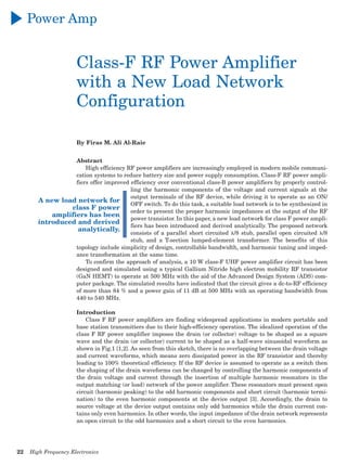 22	 High Frequency Electronics
A new load network for
class F power
amplifiers has been
introduced and derived
analytically.
Power Amp
Class-F RF Power Amplifier
with a New Load Network
Configuration
By Firas M. Ali Al-Raie
Abstract
High efficiency RF power amplifiers are increasingly employed in modern mobile communi-
cation systems to reduce battery size and power supply consumption. Class-F RF power ampli-
fiers offer improved efficiency over conventional class-B power amplifiers by properly control-
ling the harmonic components of the voltage and current signals at the
output terminals of the RF device, while driving it to operate as an ON/
OFF switch. To do this task, a suitable load network is to be synthesized in
order to present the proper harmonic impedances at the output of the RF
power transistor. In this paper, a new load network for class F power ampli-
fiers has been introduced and derived analytically. The proposed network
consists of a parallel short circuited λ/8 stub, parallel open circuited λ/8
stub, and a T-section lumped-element transformer. The benefits of this
topology include simplicity of design, controllable bandwidth, and harmonic tuning and imped-
ance transformation at the same time.
To confirm the approach of analysis, a 10 W class-F UHF power amplifier circuit has been
designed and simulated using a typical Gallium Nitride high electron mobility RF transistor
(GaN HEMT) to operate at 500 MHz with the aid of the Advanced Design System (ADS) com-
puter package. The simulated results have indicated that the circuit gives a dc-to-RF efficiency
of more than 84 % and a power gain of 11 dB at 500 MHz with an operating bandwidth from
440 to 540 MHz.
Introduction
Class F RF power amplifiers are finding widespread applications in modern portable and
base station transmitters due to their high-efficiency operation. The idealized operation of the
class F RF power amplifier imposes the drain (or collector) voltage to be shaped as a square
wave and the drain (or collector) current to be shaped as a half-wave sinusoidal waveform as
shown in Fig.1 [1,2]. As seen from this sketch, there is no overlapping between the drain voltage
and current waveforms, which means zero dissipated power in the RF transistor and thereby
leading to 100% theoretical efficiency. If the RF device is assumed to operate as a switch then
the shaping of the drain waveforms can be changed by controlling the harmonic components of
the drain voltage and current through the insertion of multiple harmonic resonators in the
output matching (or load) network of the power amplifier. These resonators must present open
circuit (harmonic peaking) to the odd harmonic components and short circuit (harmonic termi-
nation) to the even harmonic components at the device output [3]. Accordingly, the drain to
source voltage at the device output contains only odd harmonics while the drain current con-
tains only even harmonics. In other words, the input impedance of the drain network represents
an open circuit to the odd harmonics and a short circuit to the even harmonics.
 