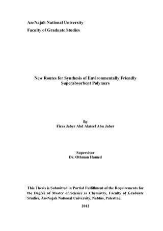 An-Najah National University
Faculty of Graduate Studies
New Routes for Synthesis of Environmentally Friendly
Superabsorbent Polymers
By
Firas Jaber Abd Alateef Abu Jaber
Supervisor
Dr. Othman Hamed
This Thesis is Submitted in Partial Fulfillment of the Requirements for
the Degree of Master of Science in Chemistry, Faculty of Graduate
Studies, An-Najah National University, Nablus, Palestine.
2012
 