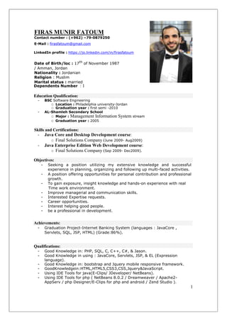 FIRAS MUNIR FATOUM
Contact number : (+962) –79-0879250
E-Mail : firasfatoum@gmail.com
LinkedIn profile : https://jo.linkedin.com/in/firasfatoum
Date of Birth/loc : 17th
of November 1987
/ Amman, Jordan
Nationality : Jordanian
Religion : Muslim
Marital status : married
Dependents Number : 1
Education Qualification:
- BSC Software Engineering
O Location : Philadelphia university-Jordan
O Graduation year : first semi -2010
- AL-Shamleh Secondary School
O Major : Management Information System stream
O Graduation year : 2005
Skills and Certifications:
- Java Core and Desktop Development course:
O Final Solutions Company (June 2009- Aug2009)
- Java Enterprise Edition Web Development course:
O Final Solutions Company (Sep 2009- Dec2009).
Objectives:
- Seeking a position utilizing my extensive knowledge and successful
experience in planning, organizing and following up multi-faced activities.
- A position offering opportunities for personal contribution and professional
growth.
- To gain exposure, insight knowledge and hands-on experience with real
Time work environment.
- Improve managerial and communication skills.
- Interested Expertise requests.
- Career opportunities.
- Interest helping good people.
- be a professional in development.
Achievements:
- Graduation Project-Internet Banking System (languages : JavaCore ,
Servlets, SQL, JSP, HTML) (Grade:86%).
Qualifications:
- Good Knowledge in: PHP, SQL, C, C++, C#, & Jason.
- Good Knowledge in using : JavaCore, Servlets, JSP, & EL (Expression
language).
- Good Knowledge in: bootstrap and Jquery mobile responsive framework.
- GoodKnowledgein:HTML,HTML5,CSS3,CSS,Jquery&JavaScript.
- Using IDE Tools for java(E-Clips/ JDeveloper/ NetBeans).
- Using IDE Tools for php ( NetBeans 8.0.2 / Dreamweaver / Apache2-
AppServ / php Designer/E-Clips for php and android / Zend Studio ).
1
 