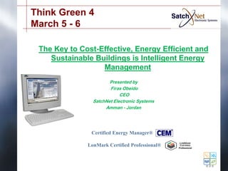 Think Green 4
March 5 - 6

 The Key to Cost-Effective, Energy Efficient and
    Sustainable Buildings is Intelligent Energy
                  Management
                       Presented by
                       Firas Obeido
                            CEO
                SatchNet Electronic Systems
                     Amman - Jordan




               Certified Energy Manager®

              LonMark Certified Professional®
 