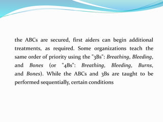 the ABCs are secured, first aiders can begin additional
treatments, as required. Some organizations teach the
same order of priority using the "3Bs": Breathing, Bleeding,
and Bones (or "4Bs": Breathing, Bleeding, Burns,
and Bones). While the ABCs and 3Bs are taught to be
performed sequentially, certain conditions
 