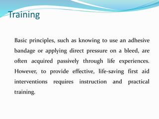 Training
Basic principles, such as knowing to use an adhesive
bandage or applying direct pressure on a bleed, are
often acquired passively through life experiences.
However, to provide effective, life-saving first aid
interventions requires instruction and practical
training.
 