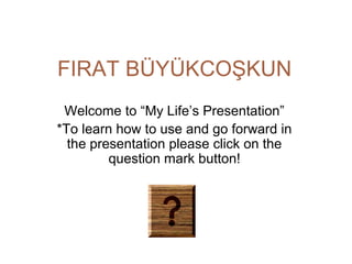 FIRAT BÜYÜKCOŞKUN
Welcome to “My Life’s Presentation”
*To learn how to use and go forward in
the presentation please click on the
question mark button!

 