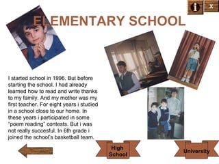 X

ELEMENTARY SCHOOL

I started school in 1996. But before
starting the school. I had already
learned how to read and write thanks
to my family. And my mother was my
first teacher. For eight years i studied
in a school close to our home. In
these years i participated in some
“poem reading” contests. But i was
not really succesful. In 6th grade i
joined the school’s basketball team.
High
School

University

 