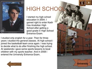 X

HIGH SCHOOL
I started my high school
education in 2004. I
gained right to enter Kadir
Has Anatolian High
School after getting a
good grade in High School
Entrance Exam.
I studied only english for a year. Then for three
years i studied the general classes. At high school i
joined the basketball team once again. I was trying
to decide what to do after finishing the high school.
At weekends i gave some sports lessons to local
children with my sports teacher. And in 2008 i
entered the University Entrance Exam.

University

 