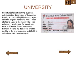 X

UNIVERSITY
I won full scholarship at the Business
Administration department of Economics
Faculty at Istanbul Bilgi University. Again
i studied English there for a year. Then i
started to study at the faculty. But i was
unhappy. I was looking for something
else. There were some discussions
between me and my dad about what to
do. But in the end he agreed and i left the
school and took the exam again.

 