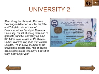 X

UNIVERSITY 2
After taking the University Entrance
Exam again i decided to enter the Film
and Television department of
Communications Faculty at Marmara
University. I’m still studying there and i’ll
graduate from this university on June,
2014. I’ve done couple of TV Shows,
Radio Programs and short movies here.
Besides. I’m an active member of the
universities bicycle club. And of course
again i participated in faculty’s basketball
team in my junior year.

 