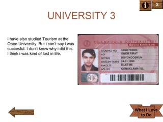 X

UNIVERSITY 3
I have also studied Tourism at the
Open University. But i can’t say i was
succesful. I don’t know why i did this.
I think i was kind of lost in life.

What I Love
to Do

 