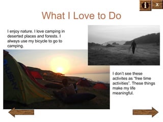 X

What I Love to Do
I enjoy nature. I love camping in
deserted places and forests. I
always use my bicycle to go to
camping.

I don’t see these
activites as “free time
activities”. These things
make my life
meaningful.

 