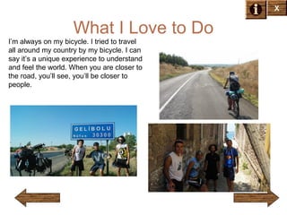 X

What I Love to Do
I’m always on my bicycle. I tried to travel
all around my country by my bicycle. I can
say it’s a unique experience to understand
and feel the world. When you are closer to
the road, you’ll see, you’ll be closer to
people.

 