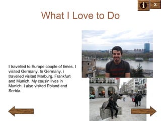X

What I Love to Do

I travelled to Europe couple of times. I
visited Germany. In Germany, i
travelled visited Marburg, Frankfurt
and Munich. My cousin lives in
Munich. I also visited Poland and
Serbia.

 