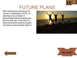 X

FUTURE PLANS
After finishing the school and of
course if i participate in EVS, i’m
planning to do a master in
Documentary Movie-making area.
But my main aim in this life is to
travel around the world by bicycle
and shoot a documentary about it.

Why EVS?

 