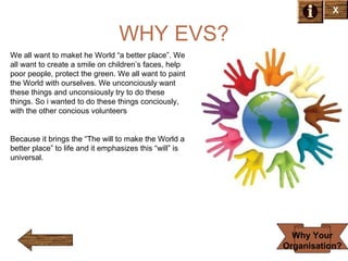 X

WHY EVS?
We all want to maket he World “a better place”. We
all want to create a smile on children’s faces, help
poor people, protect the green. We all want to paint
the World with ourselves. We unconciously want
these things and unconsiously try to do these
things. So i wanted to do these things conciously,
with the other concious volunteers

Because it brings the “The will to make the World a
better place” to life and it emphasizes this “will” is
universal.

Why Your
Organisation?

 