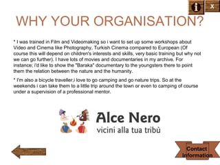 X

WHY YOUR ORGANISATION?
* I was trained in Film and Videomaking so i want to set up some workshops about
Video and Cinema like Photography, Turkish Cinema compared to European (Of
course this will depend on children's interests and skills, very basic training but why not
we can go further). I have lots of movies and documentaries in my archive. For
instance; i'd like to show the "Baraka" documentary to the youngsters there to point
them the relation between the nature and the humanity.
* I'm also a bicycle traveller,i love to go camping and go nature trips. So at the
weekends i can take them to a little trip around the town or even to camping of course
under a supervision of a professional mentor.

Contact
Information

 