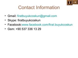 X

Contact Information
•
•
•
•

Gmail: firatbuyukcoskun@gmail.com
Skype: firatbuyukcoskun
Facebook:www.facebook.com/firat.buyukcoskun
Gsm: +90 537 336 13 29

 