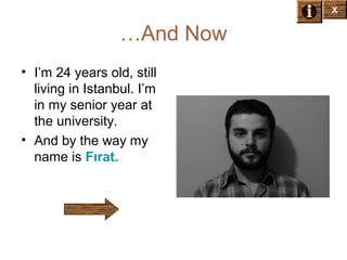X

…And Now
• I’m 24 years old, still
living in Istanbul. I’m
in my senior year at
the university.
• And by the way my
name is Fırat.

X

 