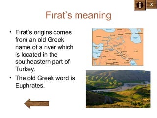 X

Fırat’s meaning
• Fırat’s origins comes
from an old Greek
name of a river which
is located in the
southeastern part of
Turkey.
• The old Greek word is
Euphrates.

 