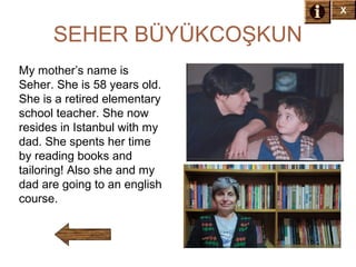 X

SEHER BÜYÜKCOŞKUN
My mother’s name is
Seher. She is 58 years old.
She is a retired elementary
school teacher. She now
resides in Istanbul with my
dad. She spents her time
by reading books and
tailoring! Also she and my
dad are going to an english
course.

 